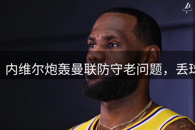 内维尔炮轰曼联防守老问题，丢球没完没了，现有球员根本没法搞定